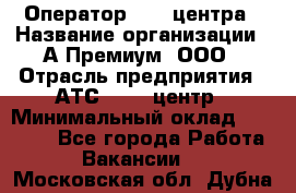 Оператор Call-центра › Название организации ­ А-Премиум, ООО › Отрасль предприятия ­ АТС, call-центр › Минимальный оклад ­ 35 000 - Все города Работа » Вакансии   . Московская обл.,Дубна г.